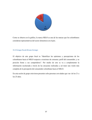 37
Como se observa en la gráfica, la marca MILO es una de las marcas que los colombianos
consideran representativas del sector alimenticio en el país.
11.2 Grupo Focal (Focus Group)
El objetivo de este grupo focal es “Identificar las opiniones y percepciones de los
colombianos hacia el MILO respecto a ocasiones de consumo, perfil del consumidor, y su
posición frente a sus competidores”. Por medio de este se va a complementar la
información recolectada a través de las encuestas realizadas y así tener una visión más
completa de la percepción del consumidor colombiano hacia el MILO.
En esta sesión de grupo estuvieron presentes ocho personas con edades que van de los 21 a
los 25 años.
Si
84%
No
16%
 