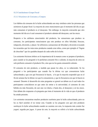 38
11.3 Conclusiones Grupo Focal
11.3.1 Ocasiones de Consumo y Compra
Los hábitos de consumo de la leche achocolatada son muy similares entre las personas que
asistieron al grupo focal. La mayoría de estos mencionaron que el momento del día en que
más consumen el producto es el desayuno. Sin embargo, la mayoría concuerda que otro
momento del día en el cual consumen el producto además del desayuno, son las onces.
Respecto a los atributos emocionales del producto, las sensaciones que produce su
consumo, los participantes mencionaron que este produce en ellos felicidad, frescura,
relajación, diversión, y placer. Se refirieron a sensaciones de felicidad y diversión evocando
los recuerdos que les traía estos productos cuando eran niños, como por ejemplo el “bigote
de chocolate” que les quedaba después de cada sorbo de la leche.
Los asistentes hicieron énfasis en la importancia de la manera como se prepara el producto,
pues cuando se les preguntó si lo preferían consumir frio o caliente, la mayoría de estos no
solo prefieren consumir el producto frío, sino que no les gusta consumirlo caliente.
El consumo de este producto, a medida que pasan los años, se va reduciendo. Se les
preguntó a los participantes que cuando fue la última vez que consumieron leche
achocolatada y que con qué frecuencia lo hacen, a lo que la mayoría respondió que en el
fin de semana fue la última vez que lo consumieron, y que la frecuencia con que lo hacen es
semanal. Durante el desarrollo de estas preguntas se generó un debate en el cual todos los
participantes coincidieron en que antes de entrar a la universidad, el consumo de esta
bebida era más frecuente, de casi una vez diaria, o hasta dos, al desayuno y en las onces.
Este debate dio respuesta a la pregunta que trata el momento de la vida en que el producto
ha estado presente.
Los asistentes encuentran muchos productos sustitutos para la leche achocolatada, pero no
les es fácil asimilar el no tomar esta. Cuando se les pregunto con qué otro producto
sustituyen la leche achocolatada cuando no cuentan con esta, la respuesta más común fue
yogurt, seguida por jugos. A pesar de esto, la mayoría se refirió a la leche achocolatada
 
