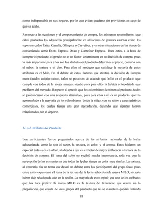 39
como indispensable en sus hogares, por lo que evitan quedarse sin provisiones en caso de
que se acabe.
Respecto a las ocasiones y el comportamiento de compra, los asistentes respondieron que
estos productos los adquieren principalmente en almacenes de grandes cadenas como los
supermercados Éxito, Carulla, Olímpica o Carrefour, y en otras situaciones en las tienes de
conveniencia como Éxito Express, Oxxo y Carrefour Express. Para estos, a la hora de
comprar el producto, el precio no es un factor determinante en su decisión de compra, pues
lo más importante para ellos son los atributos del producto diferentes al precio, como lo son
el sabor, la textura y el olor. Para ellos el producto que satisface la mayoría de estos
atributos es el Milo. En el debate de estos factores que afectan la decisión de compra
mencionados anteriormente, todos se pusieron de acuerdo que Milo es el producto que
cumple con todos de la mejor manera, siendo para para ellos la bebida achocolatada que
prefieren del mercado. Respecto al aprecio que los colombianos le tienen al producto, todos
se pronunciaron con una respuesta afirmativa, pues para ellos este es un producto que ha
acompañado a la mayoría de los colombianos desde la niñez, con su sabor y característicos
comerciales, los cuales tienen una gran recordación, diciendo que siempre fueron
relacionados con el deporte.
11.3.2 Atributos del Producto
Los participantes fueron preguntados acerca de los atributos racionales de la leche
achocolatada como lo son el sabor, la textura, el color, y el aroma. Estos hicieron un
especial énfasis en el sabor, aludiendo a que es el factor de mayor influencia a la hora de la
decisión de compra. El tema del color no recibió mucha importancia, toda vez que la
percepción de los asistentes es que todas las leches tienen un color muy similar. La textura,
al contrario, fue un tema que desató un debate entre los participantes del grupo focal, pues
entre estos expusieron el tema de la textura de la leche achocolatada marca MILO, sin esta
haber sido relacionada aún en la sesión. La mayoría de estos opinó que uno de los atributos
que los hace preferir la marca MILO es la textura del fenómeno que ocurre en la
preparación, que consta de unos grupos del producto que no se disuelven quedan flotando
 
