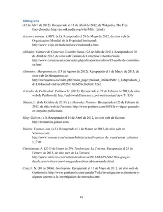 41
Bibliografía
(12 de Abril de 2012). Recuperado el 13 de Abril de 2012, de Wikpedia, The Free
Encyclopedia: http://en.wikipedia.org/wiki/Milo_(drink)
Acceso a marcas: OMPI. (s.f.). Recuperado el 29 de Mayo de 2012, de sitio web de
Organizacion Mundial de la Propiedad Intelectual:
http://www.wipo.int/trademarks/es/trademarks.html
Afiliados: Camara de Comercio Colombo Suiza. (02 de Julio de 2011). Recuperado el 10
de Abril de 2012, de sitio web Camara de Comercio Colombo Suiza:
http://www.colsuizacam.com/index.php/afiliados/miembros/85-nestle-de-colombia-
sa.html
Alimentos: Merquemos.co. (15 de Agosto de 2012). Recuperado el 1 de Marzo de 2013, de
sitio web de Merquemos.co:
http://merquemos.co/index.php?main_page=product_info&cPath=1_14&products_i
d=139&zenid=c6d1cce9625b17fe5d59c3bcbd6172a2
Articulos de Publicidad: Publiworld. (2012). Recuperado el 27 de Febrero de 2013, de sitio
web de Publiworld: http://publiworld.buscamix.com/web/content/view/51/156/
Blanco, E. (6 de Octubre de 2010). La Mateada: Portinos. Recuperado el 25 de Febrero de
2013, de sitio web de Portinos: http://www.portinos.com/6858/la-tv-sigue-ganando-
en-impacto-publicitario
Blog: Galeon. (s.f). Recuperado el 14 de Abril de 2012, de sitio web de Galeon:
http://hirmarisla.galeon.com/
Boletin: Venmas.com. (s.f.). Recuperado el 1 de Marzo de 2013, de sitio web de
Venmas.com:
http://www.venmas.com/venmas/boletin/actual/tecnicas_de_venta/zonas_calientes_
y_frias
Christiansen, A. (2013 de Enero de 29). Tendencias: La Tercera. Recuperado el 25 de
Febrero de 2013, de sitio web de La Tercera:
http://www.latercera.com/noticia/tendencias/2013/01/659-506328-9-google-
desplaza-a-twitter-como-la-segunda-red-social-mas-usada.shtml
Cruz, F. N. (10 de 2006). Gestiopolis. Recuperado el 16 de Mayo de 2012, de sitio web de
Gestiopolis: http://www.gestiopolis.com/canales7/mkt/investigacion-exploratoria-y-
algunos-aportes-a-la-investigacion-de-mercados.htm
 