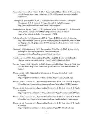 42
Destacadas: Cromo. (8 de Febrero de 2013). Recuperado el 25 de Febrero de 2013, de sitio
web de Cromo: http://www.cromo.com.uy/2013/02/los-sitios-web-mas-visitados-
del-mundo/
Dominguez, S. (08 de Marzo de 2011). Investigacion de Mercados:Stella Dominguez.
Recuperado el 15 de Mayo de 2012, de sitio web de Stella Dominguez:
http://www.stelladominguez.com/2011/03/invdescriptiva/
Edicion impresa: Revista Dinero. (14 de Octubre de 2011). Recuperado el 25 de Febrero de
2013, de sitio web de Revista Dinero: http://www.dinero.com/edicion-
impresa/mercadeo/articulo/los12-extranjeros/137291
Galerias: Shoppiar. (s.f.). Recuperado el 25 de Febrero de 2013, de sitio web Shoppiar:
http://www.shoppiar.com/cali/galerias/index.php?page=shop.product_details&flypa
ge=flypage_lite_pdf.tpl&product_id=1406&category_id=25&option=com_virtuem
art&Itemid=79
Gestiopolis. (24 de Octubre de 2007). Recuperado el 29 de Mayo de 2012, de sitio web de
Gestiopolis: http://www.gestiopolis.com/administracion-
estrategia/estrategia/branding-construccion-de-marca.htm
Grandes Marcas. (2009). Recuperado el 29 de Mayo de 2012, de sitio web de Grandes
Marcas: http://www.grandesmarcas.cl/html/INGRESADAS/milo.html
Internet: Cromo. (12 de Diciembre de 2012). Recuperado el 2013 de Febrero de 25, de sitio
web de Cromo: http://www.cromo.com.uy/2012/12/adios-a-los-140-caracteres-de-
twitter/
Marcas: Nestle . (s.f.). Recuperado el Septiembre de 2012, de sitio web de Nestle
Colombia:
http://corporativa.nestle.com.co/brands/lacteos/Pages/MILOActigenE.aspx
Marcas: Nestle Colombia. (s.f.). Recuperado el Septiembre de 2012, de sitio web de Nestle
Colombia: http://corporativa.nestle.com.co/brands/lacteos/Pages/MILOFree.aspx
Marcas: Nestle Colombia. (s.f.). Recuperado el Septiembre de 2012, de sitio web de Nestle
Colombia:
http://corporativa.nestle.com.co/brands/chocolates/Pages/ChocomonedaMILO.aspx
Marcas: Nestle Colombia. (s.f.). Recuperado el Septiembre de 2012, de sitio web de Nestle
Colombia: http://corporativa.nestle.com.co/brands/confiteria/Pages/Nuggets.aspx
Marcas: Nestle Colombia. (s.f.). Recuperado el Septiembre de 2012, de sitio web de Nestle
Colombia:
http://corporativa.nestle.com.co/brands/galletas/Pages/MILOSandwich.aspx
 