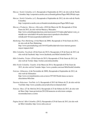 43
Marcas: Nestle Colombia. (s.f.). Recuperado el Septiembre de 2012, de sitio web de Nestle
Colombia: http://corporativa.nestle.com.co/brands/galletas/Pages/MILOWafer.aspx
Marcas: Nestle Colombia. (s.f.). Recuperado el Septiembre de 2012, de sitio web de Nestle
Colombia:
http://corporativa.nestle.com.co/brands/cerealesdesayuno/Pages/MILO.aspx
Marcas y Productos: Marcas y Mercados. (2010 de Marzo de 20). Recuperado el 30 de
Enero de 2013, de sitio web de Marcas y Mercados:
http://www.colombianproductions.com/mym/joom1515/index.php?option=com_co
ntent&view=article&id=44:nestle-lanza-nuevo-producto-chocobarra-
milo&catid=44:marcasyproductos&Itemid=54
Marketing: Puro Marketing. (14 de Marzo de 2008). Recuperado el 30 de Enero de 2013,
de sitio web de Puro Marketing:
http://www.puromarketing.com/18/4192/publicidad-television-internet-genera-
mayor-impacto.html
Milo Colombia: Facebook. (28 de Enero de 2013). Recuperado el 28 de Enero de 2013, de
sitio web de Facebook: http://www.facebook.com/MiloColombia?fref=ts
Milo Colombia: Twitter. (29 de Enero de 2013). Recuperado el 29 de Enero de 2013, de
sitio web de Twitter: https://twitter.com/milocolombia
Milo Nestle Colombia: Youtube. (8 de Marzo de 2011). Recuperado el 29 de Enero de
2013, de sitio web de Youtube: https://www.youtube.com/user/MiloNestleColombia
Noticias: IAlimentos. (4 de Noviembre de 2009). Recuperado el Septiembre de 2012, de
sitio web de IAlimentos:
http://www.revistaialimentos.com.co/news/397/443/Nestle-lanza-su-nueva-
chocolatina-Milo.htm
Nuestras Soluciones: YouTube. (s.f.). Recuperado el 2013 de Febrero de 25, de sitio web de
YouTube: http://www.youtube.com/yt/advertise/es/channels.html
Noticios: Mass. (27 de Abril de 2012). Recuperado el 25 de Febrero de 2013, de sitio web
de Mass: http://mass.pe/noticias/2012/04/anunciar-en-television-ventajas-
recomendaciones-y-costos
Pagina Inicial: Milo Colombia. (2012). Recuperado el 29 de Enero de 2013, de sitio web
de Milo Colombia: http://www.milo.com.co/
 