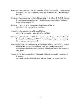44
Productos: Almacenes Exito . (2013). Recuperado el 25 de Febrero de 2013, de sitio web de
Almacenes Exito: http://www.exito.com/products/0000133018117545/Milo-bolsa-
9-x-1400
Productos: Naturandina America. (s.f.). Recuperado el 21 de Febrero de 2013, de sitio web
de Naturandina America: http://www.americaimportsl.com/productos/productos-
detalle.php?idproducto=310
Routio, P. (Agosto de 2007). Recuperado el Septiembre de 2010, de
http://www2.uiah.fi/projekti/metodi/25a.htm
Scribd. (s.f.). Recuperado el 30 de Mayo de 2012, de
http://es.scribd.com/doc/51610832/ANALISIS-MILO
Thompson, I. (Semptiembre de 2009). Producto: Marketing-Free.com. Recuperado el 27
de Noviembre de 2012, de sitio Web Marketing-Free.com: http://www.marketing-
free.com/producto/empaques.html
Viveres y abarrotes: Makro Virtual. (2013). Recuperado el 25 de Febrero de 2013, de sitio
web de Mako: http://www.makrovirtual.com/cucuta/index.php/viveres-y-
abarrotes/cafe-aromaticas-y-productos-achocolatados/bebida-achocolatada-milo-x-
2000-g.html
Youtube. (27 de Septiembre de 2007). Recuperado el 27 de Febrero de 2013, de sitio web
de Youtube:
http://www.youtube.com/watch?NR=1&v=htuPhh4SmGY&feature=endscreen
 