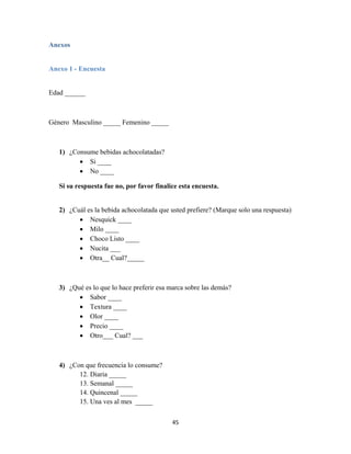45
Anexos
Anexo 1 - Encuesta
Edad ______
Género Masculino _____ Femenino _____
1) ¿Consume bebidas achocolatadas?
 Si ____
 No ____
Si su respuesta fue no, por favor finalice esta encuesta.
2) ¿Cuál es la bebida achocolatada que usted prefiere? (Marque solo una respuesta)
 Nesquick ____
 Milo ____
 Choco Listo ____
 Nucita ___
 Otra__ Cual?_____
3) ¿Qué es lo que lo hace preferir esa marca sobre las demás?
 Sabor ____
 Textura ____
 Olor ____
 Precio ____
 Otro___ Cual? ___
4) ¿Con que frecuencia lo consume?
12. Diaria _____
13. Semanal _____
14. Quincenal _____
15. Una ves al mes _____
 