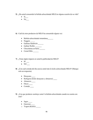 46
5) ¿Ha usted consumido la bebida achocolatada MILO en alguna ocasión de su vida?
 Si___
 No___
6) Cuál de estos productos de MILO ha consumido alguna vez:
 Bebida achocolatada instantánea______
 Nuggets _____
 Galletas Sándwich ______
 Galleta Waffer _______
 Chocolatina en barra ______
 Cereal Milo ______
7) ¿Tiene algún impacto en usted la publicidad de MILO?
 SI ___
 NO ___
8) ¿Con cuál comida del día asocia usted más la leche achocolatada MILO? (Marque
solo un respuesta)
 Desayuno ____
 Refrigerio (Entre desayuno y almuerzo) ____
 Almuerzo ____
 Onces ____
 Comida ____
9) ¿Con que producto sustituye usted la bebida achocolatada cuando no cuenta con
esta?
 Jugos ____
 Gaseosas ____
o Yogurt (Kumis) _____
 