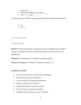 47
 Leche sola _____
 Bebida achocolatada de otra marca _____
 Otro ______ Cual? ______
¿Es para usted la marca MILO representativa de productos colombianos alimenticios?
 SI____
 No ___
Anexo 2 -Focus Group
Guía Grupo Focal
Objetivo: Identificar las opiniones y percepciones de los colombianos hacia el MILO
respecto a ocasiones de consumo, perfil del consumidor, y su posición frente a sus
competidores.
Requisitos: Colombianos de 18 a 60 años, sin importar el género.
Número de Asistentes: 8 (3 Mujeres, 5 Hombres) entre los 21 y 2
Ocasiones de consumo
 ¿En qué momento del día consume leche achocolatada?
 ¿Qué sensación le produce el producto?
 ¿Con que producto lo acompaña generalmente?
 ¿Prefiere consumirla fría o caliente?
 ¿Cuándo fue la última vez que la consumió?
 ¿Con que frecuencia consume le producto?
 ¿Cuándo no tiene el producto con que lo sustituye?
 