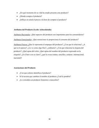 48
 ¿En qué momento de su vida ha estado presente este producto?
 ¿Dónde compra el producto?
 ¿Influye en usted el precio a la hora de comprar el producto?
Atributos del Producto (Leche Achocolatada)
Atributos Racionales: ¿Qué aspectos del producto son importantes para los consumidores?
Atributos Emocionales: ¿Que sensaciones le proporciona el consumo del producto?
Atributos Físicos: ¿Que le representa el empaque del producto?, ¿Con que lo relaciona?, ¿A
qué se le parece?, ¿Lo ve como algo fino?, ¿ordinario?, ¿Con que relaciona la etiqueta del
producto?, ¿Qué opina del color, ¿Qué opina del nombre del producto expresado en la
etiqueta?, ¿Es Claro o no es claro?, ¿qué le evoca (status, sencillez, carácter, internacional,
nacional)?
Asociaciones del Producto
 ¿Con que colores identifica el producto?
 Si le tuviera que cambiar el nombre al producto ¿Cuál le pondría?
 ¿Lo considera un producto femenino o masculino?
 