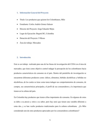 5
1. Información General del Proyecto
 Título: Los productos que quieren los Colombianos, Milo
 Estudiante: Carlos Andrés Gómez Salazar
 Director del Proyecto: Jorge Eduardo Mejía
 Lugar de Ejecución: Bogotá DC, Colombia
 Duración del Proyecto: 9 Meses
 Área de trabajo: Mercadeo
2. Introducción
Este es un trabajo realizado para una de las líneas de investigación del CESA en el área de
mercadeo, que tiene como objetivo central indagar la percepción de los colombianos hacia
productos característicos de consumo en el país. Dentro del portafolio de investigación se
encuentran diferentes productos como: dulces, alimentos, bebidas alcohólicas y bebidas no
alcohólicas, de los cuales se tiene como tarea indagar sus comportamientos de consumo, de
compra, sus características principales, el perfil de sus consumidores y la importancia que
tienen en la cultura del país.
En Colombia hay productos que tienen cifras importantes de consumo. En algunos de estos
se debe a su precio y otros a su sabor, pero hay unos que tienen una variable diferente a
estas dos, y se han vuelto productos tradicionales para la cultura colombiana. ¿Es Milo
considerado uno de estos productos apreciados por los consumidores colombianos?
 
