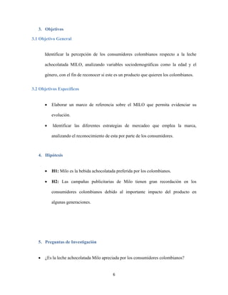 6
3. Objetivos
3.1 Objetivo General
Identificar la percepción de los consumidores colombianos respecto a la leche
achocolatada MILO, analizando variables sociodemográficas como la edad y el
género, con el fin de reconocer si este es un producto que quieren los colombianos.
3.2 Objetivos Específicos
 Elaborar un marco de referencia sobre el MILO que permita evidenciar su
evolución.
 Identificar las diferentes estrategias de mercadeo que emplea la marca,
analizando el reconocimiento de esta por parte de los consumidores.
4. Hipótesis
 H1: Milo es la bebida achocolatada preferida por los colombianos.
 H2: Las campañas publicitarias de Milo tienen gran recordación en los
consumidores colombianos debido al importante impacto del producto en
algunas generaciones.
5. Preguntas de Investigación
 ¿Es la leche achocolatada Milo apreciada por los consumidores colombianos?
 