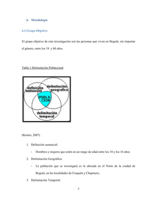 7
6. Metodología
6.1 Grupo Objetivo
El grupo objetivo de esta investigación son las personas que viven en Bogotá, sin importar
el género, entre los 18 y 60 años.
Tabla 1 Delimitación Poblacional
(Routio, 2007)
1. Definición sustancial:
- Hombres y mujeres que estén en un rango de edad entre los 18 y los 16 años.
2. Delimitación Geográfica:
- La población que se investigará es la ubicada en el Norte de la ciudad de
Bogotá, en las localidades de Usaquén y Chapinero,
3. Delimitación Temporal:
 