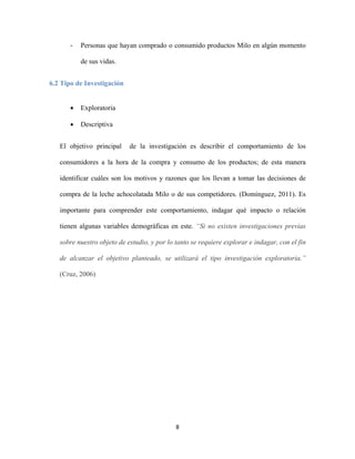 8
- Personas que hayan comprado o consumido productos Milo en algún momento
de sus vidas.
6.2 Tipo de Investigación
 Exploratoria
 Descriptiva
El objetivo principal de la investigación es describir el comportamiento de los
consumidores a la hora de la compra y consumo de los productos; de esta manera
identificar cuáles son los motivos y razones que los llevan a tomar las decisiones de
compra de la leche achocolatada Milo o de sus competidores. (Dominguez, 2011). Es
importante para comprender este comportamiento, indagar qué impacto o relación
tienen algunas variables demográficas en este. “Si no existen investigaciones previas
sobre nuestro objeto de estudio, y por lo tanto se requiere explorar e indagar, con el fin
de alcanzar el objetivo planteado, se utilizará el tipo investigación exploratoria.”
(Cruz, 2006)
 