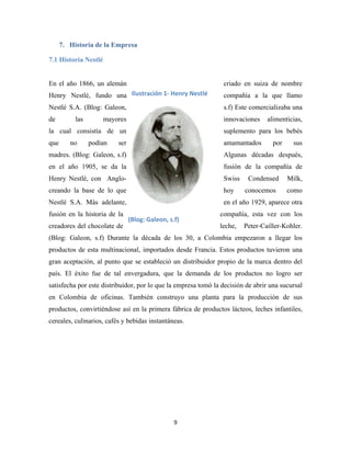 9
7. Historia de la Empresa
7.1 Historia Nestlé
En el año 1866, un alemán criado en suiza de nombre
Henry Nestlé, fundo una compañía a la que llamo
Nestlé S.A. (Blog: Galeon, s.f) Este comercializaba una
de las mayores innovaciones alimenticias,
la cual consistía de un suplemento para los bebés
que no podían ser amamantados por sus
madres. (Blog: Galeon, s.f) Algunas décadas después,
en el año 1905, se da la fusión de la compañía de
Henry Nestlé, con Anglo- Swiss Condensed Milk,
creando la base de lo que hoy conocemos como
Nestlé S.A. Más adelante, en el año 1929, aparece otra
fusión en la historia de la compañía, esta vez con los
creadores del chocolate de leche, Peter-Cailler-Kohler.
(Blog: Galeon, s.f) Durante la década de los 30, a Colombia empezaron a llegar los
productos de esta multinacional, importados desde Francia. Estos productos tuvieron una
gran aceptación, al punto que se estableció un distribuidor propio de la marca dentro del
país. El éxito fue de tal envergadura, que la demanda de los productos no logro ser
satisfecha por este distribuidor, por lo que la empresa tomó la decisión de abrir una sucursal
en Colombia de oficinas. También construyo una planta para la producción de sus
productos, convirtiéndose así en la primera fábrica de productos lácteos, leches infantiles,
cereales, culinarios, cafés y bebidas instantáneas.
Ilustración 1- Henry Nestlé
(Blog: Galeon, s.f)
 