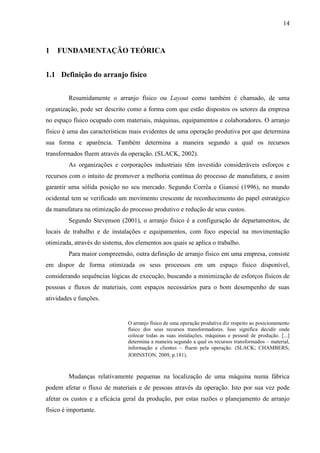 14
1 FUNDAMENTAÇÃO TEÓRICA
1.1 Definição do arranjo físico
Resumidamente o arranjo físico ou Layout como também é chamado, de uma
organização, pode ser descrito como a forma com que estão dispostos os setores da empresa
no espaço físico ocupado com materiais, máquinas, equipamentos e colaboradores. O arranjo
físico é uma das características mais evidentes de uma operação produtiva por que determina
sua forma e aparência. Também determina a maneira segundo a qual os recursos
transformados fluem através da operação. (SLACK, 2002).
As organizações e corporações industriais têm investido consideráveis esforços e
recursos com o intuito de promover a melhoria contínua do processo de manufatura, e assim
garantir uma sólida posição no seu mercado. Segundo Corrêa e Gianesi (1996), no mundo
ocidental tem se verificado um movimento crescente de reconhecimento do papel estratégico
da manufatura na otimização do processo produtivo e redução de seus custos.
Segundo Stevenson (2001), o arranjo físico é a configuração de departamentos, de
locais de trabalho e de instalações e equipamentos, com foco especial na movimentação
otimizada, através do sistema, dos elementos aos quais se aplica o trabalho.
Para maior compreensão, outra definição de arranjo físico em uma empresa, consiste
em dispor de forma otimizada os seus processos em um espaço físico disponível,
considerando sequências lógicas de execução, buscando a minimização de esforços físicos de
pessoas e fluxos de materiais, com espaços necessários para o bom desempenho de suas
atividades e funções.
O arranjo físico de uma operação produtiva diz respeito ao posicionamento
físico dos seus recursos transformadores. Isso significa decidir onde
colocar todas as suas instalações, máquinas e pessoal de produção. [...]
determina a maneira segundo a qual os recursos transformados – material,
informação e clientes – fluem pela operação. (SLACK; CHAMBERS;
JOHNSTON, 2009, p.181).
Mudanças relativamente pequenas na localização de uma máquina numa fábrica
podem afetar o fluxo de materiais e de pessoas através da operação. Isto por sua vez pode
afetar os custos e a eficácia geral da produção, por estas razões o planejamento de arranjo
físico é importante.
 