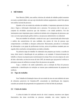 31
2 MÉTODOS
Para Moreira (2004), uma análise criteriosa do método de trabalho poderá aumentar
em muito a produtividade, sem que seja introduzido nenhum equipamento, sendo feita apenas
uma análise racional do processo.
Quando se faz um estudo dos métodos de trabalho, é importante apresentar de forma
clara e lógica a informação relacionada com o processo. Um processo não é mais que o
conjunto de atividades sucessivas que são inerentes a um estado produtivo. Um dos
instrumentos mais importantes para o analista de métodos são os diagramas de processos, que
vem a ser uma representação gráfica relativa a um processo administrativo ou industrial.
Para este trabalho foi utilizado o estudo de caso, que é caracterizado pela observação
e análise das características de uma realidade, dos pontos de vista de pessoas cujo
comportamento e atividades se desejam conhecerem. Basicamente, procede-se à solicitação
de informações a um grupo de profissionais da área, acerca do problema estudado para em
seguida obter conclusões correspondentes aos dados coletados.
Na primeira etapa do trabalho foi elaborada uma proposta que incluiu a escolha do
tema, título inicial e identificação de um problema a ser estudado. O desenvolvimento do
trabalho se baseou na proposta para reestruturação do arranjo físico em uma empresa do setor
de leite e derivados, na área de envase de leite UHT, de maneira que seja possível verificar as
principais causas de melhoria no arranjo físico do processo em questão.
Logo, o método é de cunho exploratório, com a avaliação do fluxo do processo
estabelecido e identificações de restrições ao mesmo para estabelecimento de propostas de
melhoria.
2.1 Tipo do trabalho
Este Trabalho de Graduação trata-se de um estudo de caso em uma indústria do ramo
de alimentos perecíveis de Catanduva-SP, concentrado na identificação dos impactos
causados por parada não programada em equipamento no final da linha de produção.
2.2 Coleta de dados
A coleta de dados foi realizada através de visita à empresa, encontros com alguns
funcionários das áreas envolvidas no processo estudado, tais como: logística de
 