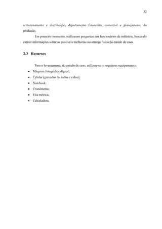 32
armazenamento e distribuição, departamento financeiro, comercial e planejamento da
produção.
Em primeiro momento, realizaram perguntas aos funcionários da indústria, buscando
extrair informações sobre as possíveis melhorias no arranjo físico do estudo de caso.
2.3 Recursos
Para o levantamento do estudo de caso, utilizou-se os seguintes equipamentos:
 Máquina fotográfica digital;
 Celular (gravador de áudio e vídeo);
 Notebook;
 Cronômetro;
 Fita métrica;
 Calculadora.
 