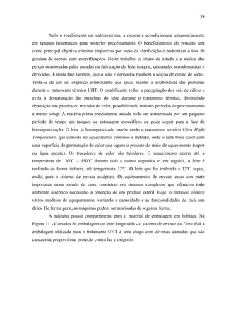 39
Após o recebimento da matéria-prima, a mesma é acondicionada temporariamente
em tanques isotérmicos para posterior processamento. O beneficiamento do produto tem
como principal objetivo eliminar impurezas por meio da clarificação e padronizar o teor de
gordura de acordo com especificações. Neste trabalho, o objeto de estudo é a análise das
perdas ocasionadas pelas paradas na fabricação do leite integral, desnatado, semidesnatado e
derivados. É nesta fase também, que o leite e derivados recebem a adição de citrato de sódio.
Trata-se de um sal orgânico estabilizante que ajuda manter a estabilidade das proteínas
durante o tratamento térmico UHT. O estabilizante reduz a precipitação dos sais de cálcio e
evita a desnaturação das proteínas do leite durante o tratamento térmico, diminuindo
deposição nas paredes do trocador de calor, possibilitando maiores períodos de processamento
e menor setup. A matéria-prima previamente tratada pode ser armazenada por um pequeno
período de tempo em tanques de estocagem específicos ou pode seguir para a fase de
homogeneização. O leite já homogeneizado recebe então o tratamento térmico Ultra Hight
Temperature, que consiste no aquecimento contínuo e indireto, onde o leite troca calor com
uma superfície de permutação de calor que separa o produto do meio de aquecimento (vapor
ou água quente). Os trocadores de calor são tubulares. O aquecimento ocorre até a
temperatura de 130ºC – 150ºC durante dois a quatro segundos e, em seguida, o leite é
resfriado de forma indireta, até temperatura 32ºC. O leite que foi resfriado a 32ºC segue,
então, para o sistema de envase asséptico. Os equipamentos de envase, esses sim parte
importante desse estudo de caso, consistem em sistemas completos, que oferecem todo
ambiente asséptico necessário à obtenção de um produto estéril. Hoje, o mercado oferece
vários modelos de equipamentos, variando a capacidade e as funcionalidades de cada um
deles. De forma geral, as máquinas podem ser analisadas da seguinte forma:
A máquina possui compartimento para o material de embalagem em bobinas. Na
Figura 11 - Camadas da embalagem de leite longa vida - o sistema de envase da Tetra Pak a
embalagem utilizada para o tratamento UHT é uma chapa com diversas camadas que são
capazes de proporcionar proteção contra luz e oxigênio.
 