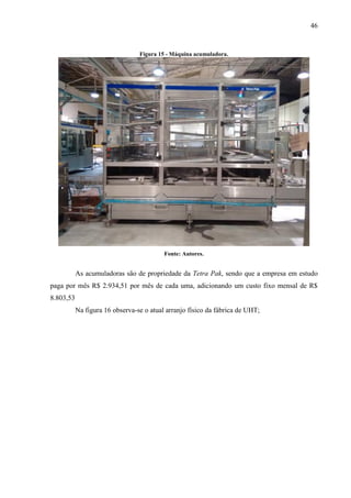 46
Figura 15 - Máquina acumuladora.
Fonte: Autores.
As acumuladoras são de propriedade da Tetra Pak, sendo que a empresa em estudo
paga por mês R$ 2.934,51 por mês de cada uma, adicionando um custo fixo mensal de R$
8.803,53
Na figura 16 observa-se o atual arranjo físico da fábrica de UHT;
 
