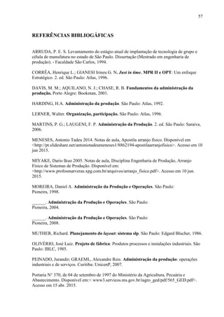 57
REFERÊNCIAS BIBLIOGÁFICAS
ARRUDA, P. E. S. Levantamento do estágio atual de implantação de tecnologia de grupo e
célula de manufatura no estado de São Paulo. Dissertação (Mestrado em engenharia de
produção). - Faculdade São Carlos, 1994.
CORRÊA, Henrique L.; GIANESI Irineu G. N. Just in time, MPR II e OPT: Um enfoque
Estratégico. 2. ed. São Paulo: Atlas, 1996.
DAVIS, M. M.; AQUILANO, N. J.; CHASE, R. B. Fundamentos da administração da
produção. Porto Alegre: Bookman, 2001.
HARDING, H.A. Administração da produção. São Paulo: Atlas, 1992.
LERNER, Walter. Organização, participação. São Paulo: Atlas, 1996.
MARTINS, P. G.; LAUGENI, F. P. Administração da Produção. 2. ed. São Paulo: Saraiva,
2006.
MENESES, Antonio Tadeu 2014. Notas de aula, Apostila arranjo físico. Disponível em
<http://pt.slideshare.net/antoniotadeumeneses1/8862194-apostilaarranjofisico>. Acesso em 10
jun 2015.
MIYAKE, Dario Ikuo 2005. Notas de aula, Disciplina Engenharia de Produção, Arranjo
Físico de Sistemas de Produção. Disponível em:
<http://www.profosmarveras.xpg.com.br/arquivos/arranjo_fisico.pdf>. Acesso em 10 jun.
2015.
MOREIRA, Daniel A. Administração da Produção e Operações. São Paulo:
Pioneira, 1998.
______. Administração da Produção e Operações. São Paulo:
Pioneira, 2004.
______. Administração da Produção e Operações. São Paulo:
Pioneira, 2008.
MUTHER, Richard. Planejamento do layout: sistema slp. São Paulo: Edgard Blucher, 1986.
OLIVÉRIO, José Luiz. Projeto de fábrica: Produtos processos e instalações industriais. São
Paulo: IBLC, 1985.
PEINADO, Jurandir; GRAEML, Alexandre Reis. Administração da produção: operações
industriais e de serviços. Curitiba: UnicenP, 2007.
Portaria N° 370, de 04 de setembro de 1997 do Ministério da Agricultura, Pecuária e
Abastecimento. Disponível em:< www3.servicos.ms.gov.br/iagro_ged/pdf/565_GED.pdf>.
Acesso em 15 abr. 2015.
 