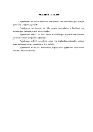 AGRADECIMENTO
Agradecemos aos nossos professores sem restrição e aos funcionários pela atenção,
motivação e respeito dispensados.
Agradecemos aos parceiros de vida, amigos, companheiros e familiares pela
compreensão, carinho e atenção proporcionados,
Agradecemos a Prof.ª. Me. Sirlei Tauber de Almeida pela disponibilidade constante
em nos ajudar com competência e paciência.
Agradecemos ao Prof. Me. Ademir Marton pela simplicidade, dedicação e amizade
nas atividades de ensino e na orientação deste trabalho.
Agradecemos a Fatec de Catanduva que proporcionou e proporciona a seus alunos
uma base educacional sólida.
 