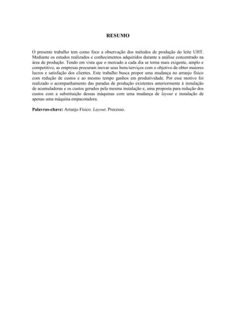 RESUMO
O presente trabalho tem como foco a observação dos métodos de produção do leite UHT.
Mediante os estudos realizados e conhecimentos adquiridos durante a análise concentrado na
área de produção. Tendo em vista que o mercado a cada dia se torna mais exigente, amplo e
competitivo, as empresas procuram inovar seus bens/serviços com o objetivo de obter maiores
lucros e satisfação dos clientes. Este trabalho busca propor uma mudança no arranjo físico
com redução de custos e ao mesmo tempo ganhos em produtividade. Por esse motivo foi
realizado o acompanhamento das paradas de produção existentes anteriormente à instalação
de acumuladoras e os custos gerados pela mesma instalação e, uma proposta para redução dos
custos com a substituição dessas máquinas com uma mudança de layout e instalação de
apenas uma máquina empacotadora.
Palavras-chave: Arranjo Físico. Layout. Processo.
 