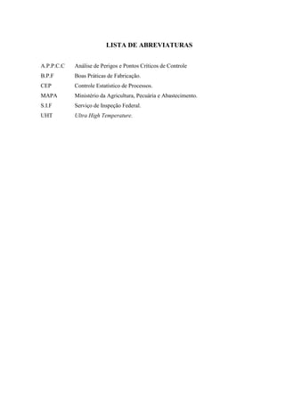 LISTA DE ABREVIATURAS
A.P.P.C.C Análise de Perigos e Pontos Críticos de Controle
B.P.F Boas Práticas de Fabricação.
CEP Controle Estatístico de Processos.
MAPA Ministério da Agricultura, Pecuária e Abastecimento.
S.I.F Serviço de Inspeção Federal.
UHT Ultra High Temperature.
 