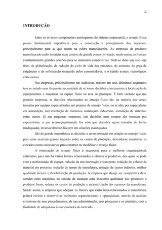 12
INTRODUÇÃO
Entre os diversos componentes participantes do sistema empresarial, o arranjo físico
possui fundamental importância para a construção e planejamento das empresas,
principalmente para as que atuam na esfera manufatureira. As empresas de produtos
manufaturado estão inseridas num cenário de grande competitividade, sendo assim, enfrentam
constantemente grandes desafios para se manterem competitivas. Pode-se dizer que isso seja
fruto da globalização, da redução do ciclo de vida dos produtos, do aumento do grau de
exigências e da sofisticação requerida pelos consumidores, e o rápido avanço tecnológico,
entre outros.
Nas empresas, principalmente nas indústrias, mesmo em seus diferentes segmentos
tem se notado uma frequente necessidade de se tomar decisões concernentes à localização de
equipamentos e máquinas no espaço físico na área de produção. É bem verdade que nas
grandes empresas, as decisões relacionadas ao arranjo físico são, na maioria das vezes,
tomadas por equipes especializadas em projetos de arranjo físico, ou se não, por especialistas
em automação, movimentação de materiais, instalações industriais, simulação de sistemas,
entre outros. Já nas pequenas empresas, tais decisões nem sempre são tomadas por
especialistas, o que (consequentemente faz com que decisões sejam tomadas de forma
inadequada), invariavelmente discorre em soluções inadequadas.
São de grande importância as decisões a serem tomadas em relação ao arranjo físico,
pois estas exercem grande impacto sobre os custos de produção, devendo-se considerar os
elevados custos necessários para construir ou modificar o arranjo físico.
A otimização do arranjo físico é necessária para a melhoria organizacional,
entretanto, para isto há vários fatores relacionados à eficiência produtiva, dos quais se pode
citar a minimização de espaço, redução da movimentação e transporte, redução do volume de
material em processo, redução de tempo de manufatura, redução de custos indiretos, melhor
qualidade técnica e flexibilização da produção. A empresa que deseja ser competitiva deve
atender estes requisitos no sentido de alcançar uma excelente qualidade nos processos e
produtos finais, reduzir os custos de produção e racionalização dos recursos da manufatura.
Sendo assim, a empresa que adequar os fatores que estão inter-relacionados à manufatura,
poderá evoluir e desenvolver melhorias organizacionais e operacionais, através de análises
criteriosas de seus procedimentos, de sua administração, seus processos e os produtos, com a
finalidade de adequá-los às necessidades do mercado.
 