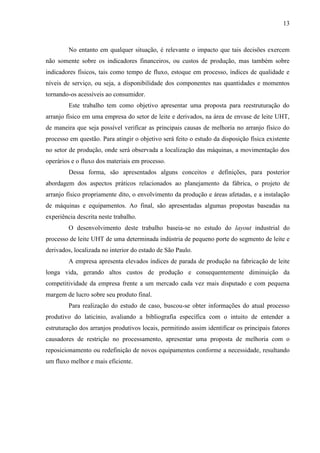 13
No entanto em qualquer situação, é relevante o impacto que tais decisões exercem
não somente sobre os indicadores financeiros, ou custos de produção, mas também sobre
indicadores físicos, tais como tempo de fluxo, estoque em processo, índices de qualidade e
níveis de serviço, ou seja, a disponibilidade dos componentes nas quantidades e momentos
tornando-os acessíveis ao consumidor.
Este trabalho tem como objetivo apresentar uma proposta para reestruturação do
arranjo físico em uma empresa do setor de leite e derivados, na área de envase de leite UHT,
de maneira que seja possível verificar as principais causas de melhoria no arranjo físico do
processo em questão. Para atingir o objetivo será feito o estudo da disposição física existente
no setor de produção, onde será observada a localização das máquinas, a movimentação dos
operários e o fluxo dos materiais em processo.
Dessa forma, são apresentados alguns conceitos e definições, para posterior
abordagem dos aspectos práticos relacionados ao planejamento da fábrica, o projeto de
arranjo físico propriamente dito, o envolvimento da produção e áreas afetadas, e a instalação
de máquinas e equipamentos. Ao final, são apresentadas algumas propostas baseadas na
experiência descrita neste trabalho.
O desenvolvimento deste trabalho baseia-se no estudo do layout industrial do
processo de leite UHT de uma determinada indústria de pequeno porte do segmento de leite e
derivados, localizada no interior do estado de São Paulo.
A empresa apresenta elevados índices de parada de produção na fabricação de leite
longa vida, gerando altos custos de produção e consequentemente diminuição da
competitividade da empresa frente a um mercado cada vez mais disputado e com pequena
margem de lucro sobre seu produto final.
Para realização do estudo de caso, buscou-se obter informações do atual processo
produtivo do laticínio, avaliando a bibliografia específica com o intuito de entender a
estruturação dos arranjos produtivos locais, permitindo assim identificar os principais fatores
causadores de restrição no processamento, apresentar uma proposta de melhoria com o
reposicionamento ou redefinição de novos equipamentos conforme a necessidade, resultando
um fluxo melhor e mais eficiente.
 