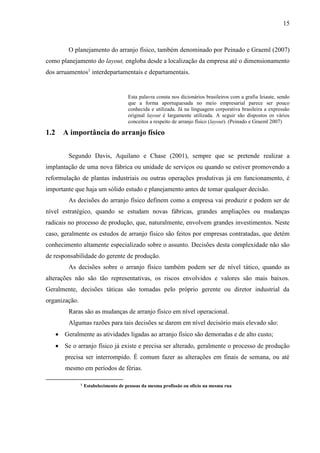 15
O planejamento do arranjo físico, também denominado por Peinado e Graeml (2007)
como planejamento do layout, engloba desde a localização da empresa até o dimensionamento
dos arruamentos1
interdepartamentais e departamentais.
Esta palavra consta nos dicionários brasileiros com a grafia leiaute, sendo
que a forma aportuguesada no meio empresarial parece ser pouco
conhecida e utilizada. Já na linguagem corporativa brasileira a expressão
original layout é largamente utilizada. A seguir são dispostos os vários
conceitos a respeito de arranjo físico (layout). (Peinado e Graeml 2007)
1.2 A importância do arranjo físico
Segundo Davis, Aquilano e Chase (2001), sempre que se pretende realizar a
implantação de uma nova fábrica ou unidade de serviços ou quando se estiver promovendo a
reformulação de plantas industriais ou outras operações produtivas já em funcionamento, é
importante que haja um sólido estudo e planejamento antes de tomar qualquer decisão.
As decisões do arranjo físico definem como a empresa vai produzir e podem ser de
nível estratégico, quando se estudam novas fábricas, grandes ampliações ou mudanças
radicais no processo de produção, que, naturalmente, envolvem grandes investimentos. Neste
caso, geralmente os estudos de arranjo físico são feitos por empresas contratadas, que detém
conhecimento altamente especializado sobre o assunto. Decisões desta complexidade não são
de responsabilidade do gerente de produção.
As decisões sobre o arranjo físico também podem ser de nível tático, quando as
alterações não são tão representativas, os riscos envolvidos e valores são mais baixos.
Geralmente, decisões táticas são tomadas pelo próprio gerente ou diretor industrial da
organização.
Raras são as mudanças de arranjo físico em nível operacional.
Algumas razões para tais decisões se darem em nível decisório mais elevado são:
 Geralmente as atividades ligadas ao arranjo físico são demoradas e de alto custo;
 Se o arranjo físico já existe e precisa ser alterado, geralmente o processo de produção
precisa ser interrompido. É comum fazer as alterações em finais de semana, ou até
mesmo em períodos de férias.
1
Estabelecimento de pessoas da mesma profissão ou ofício na mesma rua
 