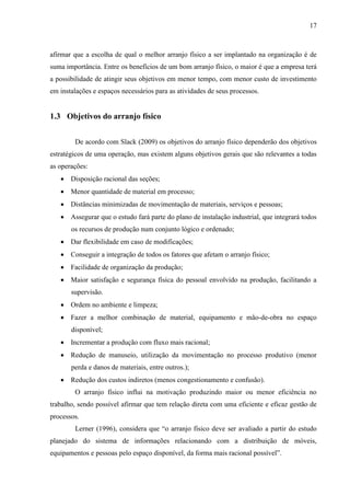 17
afirmar que a escolha de qual o melhor arranjo físico a ser implantado na organização é de
suma importância. Entre os benefícios de um bom arranjo físico, o maior é que a empresa terá
a possibilidade de atingir seus objetivos em menor tempo, com menor custo de investimento
em instalações e espaços necessários para as atividades de seus processos.
1.3 Objetivos do arranjo físico
De acordo com Slack (2009) os objetivos do arranjo físico dependerão dos objetivos
estratégicos de uma operação, mas existem alguns objetivos gerais que são relevantes a todas
as operações:
 Disposição racional das seções;
 Menor quantidade de material em processo;
 Distâncias minimizadas de movimentação de materiais, serviços e pessoas;
 Assegurar que o estudo fará parte do plano de instalação industrial, que integrará todos
os recursos de produção num conjunto lógico e ordenado;
 Dar flexibilidade em caso de modificações;
 Conseguir a integração de todos os fatores que afetam o arranjo físico;
 Facilidade de organização da produção;
 Maior satisfação e segurança física do pessoal envolvido na produção, facilitando a
supervisão.
 Ordem no ambiente e limpeza;
 Fazer a melhor combinação de material, equipamento e mão-de-obra no espaço
disponível;
 Incrementar a produção com fluxo mais racional;
 Redução de manuseio, utilização da movimentação no processo produtivo (menor
perda e danos de materiais, entre outros.);
 Redução dos custos indiretos (menos congestionamento e confusão).
O arranjo físico influi na motivação produzindo maior ou menor eficiência no
trabalho, sendo possível afirmar que tem relação direta com uma eficiente e eficaz gestão de
processos.
Lerner (1996), considera que “o arranjo físico deve ser avaliado a partir do estudo
planejado do sistema de informações relacionando com a distribuição de móveis,
equipamentos e pessoas pelo espaço disponível, da forma mais racional possível”.
 