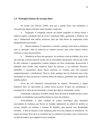18
1.4 Princípios básicos do arranjo físico
De acordo com Olivério (1985), para que o arranjo físico seja satisfatório, é
necessário que alguns princípios sejam atendidos, sendo eles:
 Integração: A integração consiste em manter integrados os fatores diretos e
indiretos ligados a produção afim de evitar e minimizar falhas, garantindo a eficiência. Ou
seja, é fundamental uma análise minuciosa, para que tudo dentro da organização esteja
adequadamente posicionado;
 Mínima distância: É importante se calcular e planejar muito bem as distâncias
entre as operações, afim de reduzi-las ao mínimo possível, para evitar esforços inúteis,
confusões e custos desnecessários;
 Obediência ao fluxo das operações: Ao estruturar a área de trabalho, deve levar
em conta que a mesma esteja de acordo com as necessidades operacionais, afim de que a mão
de obra, materiais e equipamentos venham obedecer um fluxo ininterrupto, desenvolvido e
planejado para atender uma sequência lógica do processo a ser realizado. Retornos,
retrabalho, e cruzamentos desses fluxos precisam ser evitados, para não causarem
congestionamentos e interferências. Deve-se abolir qualquer tipo de obstáculos para evitar
interrupções no fluxo de pessoas e matérias dentro da empresa, garantindo uma sequência de
trabalho melhor;
 Uso das três dimensões (racionalização de espaço): Obviamente o espaço
disponível deve ser aproveitado da melhor forma possível, levando em consideração a
circulação de ar, áreas de movimentação o volume dos objetos, manutenção e outros.
 Satisfação e segurança: O melhor arranjo físico do local de trabalho promove maior
satisfação ao trabalhador como também diminui os riscos de acidentes;
 Flexibilidade: A atual condição de avanço tecnológico gera frequentes
necessidades de mudanças que devem ser tomadas rapidamente no projeto do produto ou
serviço, também em métodos e sistemas de trabalhos, para garantir uma flexibilidade
relevante. A falta de atenção a essas mudanças pode levar uma empresa ao obsoletismo. No
projeto do arranjo físico deve-se considerar que as condições vão mudar e que o mesmo deve
ser fácil de mudar e de se adaptar às novas condições.
 
