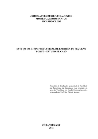 JAIRES ALVES DE OLIVEIRA JUNIOR
MOISÉS CARDOSO SANTOS
RICARDO CREJO
ESTUDO DO LAYOUT INDUSTRIAL DE EMPRESA DE PEQUENO
PORTE – ESTUDO DE CASO
Trabalho de Graduação apresentado à Faculdade
de Tecnologia de Catanduva para obtenção do
grau de Tecnólogo em Gestão Empresarial, sob a
orientação do Prof. Me. Ademir Marton.
CATANDUVA/SP
2015
 