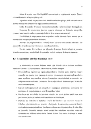 19
Ainda de acordo com Olivério (1985), para atingir os objetivos do arranjo físico é
necessário atender seis princípios gerais:
Segurança: todos os processos que podem representar perigo para funcionários ou
clientes não devem ser acessíveis a pessoas não autorizadas.
Saídas de incêndio devem ser claramente sinalizadas e estarem sempre desimpedidas.
Economia de movimentos: deve-se procurar minimizar as distâncias percorridas
pelos recursos transformados. A extensão do fluxo deve ser a menor possível.
Flexibilidade de longo prazo: deve ser possível mudar o arranjo físico, sempre que as
necessidades da operação também mudarem.
Princípio da progressividade: o arranjo físico deve ter um sentido definido a ser
percorrido, devendo-se evitar retornos ou caminhos aleatórios.
Uso do espaço: deve-se fazer uso adequado do espaço disponível para a operação
levando-se em conta a possibilidade de ocupação vertical, também, da área da operação.
1.5 Selecionando um tipo de arranjo físico
A necessidade de tomar decisões sobre qual arranjo físico escolher, conforme
Peinado e Graeml (2007), decorre de vários motivos, citados a seguir:
 Necessidade de expansão da capacidade produtiva: é natural que a empresa procure
expandir sua atuação com o passar do tempo. Um aumento na capacidade produtiva
pode ser obtido aumentando o número de máquinas ou substituindo as existentes por
máquinas mais modernas. Um estudo do arranjo físico é necessário para acomodar
estas novas máquinas.
 Elevado custo operacional: um arranjo físico inadequado geralmente é responsável por
problemas de produtividade ou nível de qualidade baixo.
 Introdução de nova linha de produtos: quando um novo produto exigir um novo
processo de produção será necessário readequar as instalações.
 Melhoria do ambiente de trabalho: o local de trabalho e as condições físicas de
trabalho, principalmente nos assuntos relacionados à ergonomia, podem ser fatores
motivadores ou desmotivadores. Um banheiro longe, um bebedouro fora de mão, falta
de claridade, distâncias longas a serem percorridas, condições inseguras, potenciais
causadores de acidentes entre outros fatores. Podem fazer muita diferença na moral
dos trabalhadores.
 
