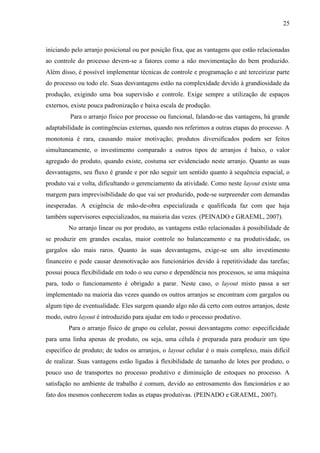 25
iniciando pelo arranjo posicional ou por posição fixa, que as vantagens que estão relacionadas
ao controle do processo devem-se a fatores como a não movimentação do bem produzido.
Além disso, é possível implementar técnicas de controle e programação e até terceirizar parte
do processo ou todo ele. Suas desvantagens estão na complexidade devido à grandiosidade da
produção, exigindo uma boa supervisão e controle. Exige sempre a utilização de espaços
externos, existe pouca padronização e baixa escala de produção.
Para o arranjo físico por processo ou funcional, falando-se das vantagens, há grande
adaptabilidade às contingências externas, quando nos referimos a outras etapas do processo. A
monotonia é rara, causando maior motivação; produtos diversificados podem ser feitos
simultaneamente, o investimento comparado a outros tipos de arranjos é baixo, o valor
agregado do produto, quando existe, costuma ser evidenciado neste arranjo. Quanto as suas
desvantagens, seu fluxo é grande e por não seguir um sentido quanto à sequência espacial, o
produto vai e volta, dificultando o gerenciamento da atividade. Como neste layout existe uma
margem para imprevisibilidade do que vai ser produzido, pode-se surpreender com demandas
inesperadas. A exigência de mão-de-obra especializada e qualificada faz com que haja
também supervisores especializados, na maioria das vezes. (PEINADO e GRAEML, 2007).
No arranjo linear ou por produto, as vantagens estão relacionadas à possibilidade de
se produzir em grandes escalas, maior controle no balanceamento e na produtividade, os
gargalos são mais raros. Quanto às suas desvantagens, exige-se um alto investimento
financeiro e pode causar desmotivação aos funcionários devido à repetitividade das tarefas;
possui pouca flexibilidade em todo o seu curso e dependência nos processos, se uma máquina
para, todo o funcionamento é obrigado a parar. Neste caso, o layout misto passa a ser
implementado na maioria das vezes quando os outros arranjos se encontram com gargalos ou
algum tipo de eventualidade. Eles surgem quando algo não dá certo com outros arranjos, deste
modo, outro layout é introduzido para ajudar em todo o processo produtivo.
Para o arranjo físico de grupo ou celular, possui desvantagens como: especificidade
para uma linha apenas de produto, ou seja, uma célula é preparada para produzir um tipo
específico de produto; de todos os arranjos, o layout celular é o mais complexo, mais difícil
de realizar. Suas vantagens estão ligadas à flexibilidade de tamanho de lotes por produto, o
pouco uso de transportes no processo produtivo e diminuição de estoques no processo. A
satisfação no ambiente de trabalho é comum, devido ao entrosamento dos funcionários e ao
fato dos mesmos conhecerem todas as etapas produtivas. (PEINADO e GRAEML, 2007).
 