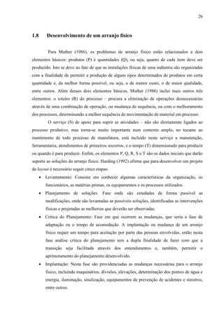 26
1.8 Desenvolvimento de um arranjo físico
Para Muther (1986), os problemas de arranjo físico estão relacionados a dois
elementos básicos: produtos (P) e quantidades (Q), ou seja, quanto de cada item deve ser
produzido. Isto se deve ao fato de que as instalações físicas de uma indústria são organizadas
com a finalidade de permitir a produção de alguns tipos determinados de produtos em certa
quantidade e, da melhor forma possível, ou seja, o de menor custo, o de maior qualidade,
entre outros. Além desses dois elementos básicos, Muther (1986) inclui mais outros três
elementos: o roteiro (R) do processo – procura a eliminação de operações desnecessárias
através de uma combinação de operação, ou mudança de sequência, ou com o melhoramento
dos processos, determinando a melhor sequência de movimentação de material em processo.
O serviço (S) de apoio para suprir as atividades – não são diretamente ligados ao
processo produtivo, mas torna-se muito importante num contexto amplo, no tocante ao
mantimento de todo processo de manufatura, está incluído neste serviço a manutenção,
ferramentaria, atendimentos de primeiros socorros; e o tempo (T) dimensionado para produzir
ou quando é para produzir. Enfim, os elementos P, Q, R, S e T são os dados iniciais que darão
suporte as soluções do arranjo físico. Harding (1992) afirma que para desenvolver um projeto
de layout é necessário seguir cinco etapas:
 Levantamento: Consiste em conhecer algumas características da organização, os
funcionários, as matérias primas, os equipamentos e os processos utilizados.
 Planejamento de soluções: Fase onde são estudadas de forma passível as
modificações, onde são levantadas as possíveis soluções, identificadas as intervenções
físicas e projetadas as melhorias que deverão ser observadas.
 Crítica do Planejamento: Fase em que ocorrem as mudanças, que seria a fase de
adaptação ou o tempo de acomodação. A implantação ou mudança de um arranjo
físico requer um tempo para aceitação por parte das pessoas envolvidas, então nesta
fase análise crítica do planejamento tem a dupla finalidade de fazer com que a
transição seja facilitada através dos entendimentos e, também, permitir o
aprimoramento do planejamento desenvolvido.
 Implantação: Nesta fase são providenciadas as mudanças necessárias para o arranjo
físico, incluindo maquinários, divisões, elevações, determinação dos pontos de água e
energia, iluminação, sinalização, equipamentos de prevenção de acidentes e sinistros,
entre outros.
 