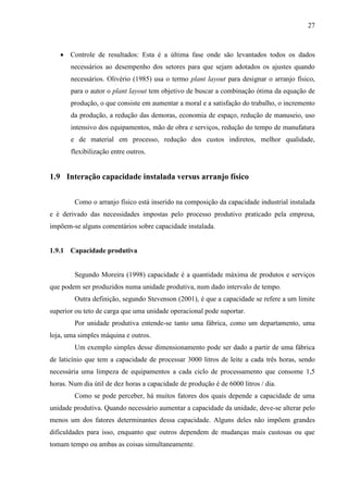 27
 Controle de resultados: Esta é a última fase onde são levantados todos os dados
necessários ao desempenho dos setores para que sejam adotados os ajustes quando
necessários. Olivério (1985) usa o termo plant layout para designar o arranjo físico,
para o autor o plant layout tem objetivo de buscar a combinação ótima da equação de
produção, o que consiste em aumentar a moral e a satisfação do trabalho, o incremento
da produção, a redução das demoras, economia de espaço, redução de manuseio, uso
intensivo dos equipamentos, mão de obra e serviços, redução do tempo de manufatura
e de material em processo, redução dos custos indiretos, melhor qualidade,
flexibilização entre outros.
1.9 Interação capacidade instalada versus arranjo físico
Como o arranjo físico está inserido na composição da capacidade industrial instalada
e é derivado das necessidades impostas pelo processo produtivo praticado pela empresa,
impõem-se alguns comentários sobre capacidade instalada.
1.9.1 Capacidade produtiva
Segundo Moreira (1998) capacidade é a quantidade máxima de produtos e serviços
que podem ser produzidos numa unidade produtiva, num dado intervalo de tempo.
Outra definição, segundo Stevenson (2001), é que a capacidade se refere a um limite
superior ou teto de carga que uma unidade operacional pode suportar.
Por unidade produtiva entende-se tanto uma fábrica, como um departamento, uma
loja, uma simples máquina e outros.
Um exemplo simples desse dimensionamento pode ser dado a partir de uma fábrica
de laticínio que tem a capacidade de processar 3000 litros de leite a cada três horas, sendo
necessária uma limpeza de equipamentos a cada ciclo de processamento que consome 1,5
horas. Num dia útil de dez horas a capacidade de produção é de 6000 litros / dia.
Como se pode perceber, há muitos fatores dos quais depende a capacidade de uma
unidade produtiva. Quando necessário aumentar a capacidade da unidade, deve-se alterar pelo
menos um dos fatores determinantes dessa capacidade. Alguns deles não impõem grandes
dificuldades para isso, enquanto que outros dependem de mudanças mais custosas ou que
tomam tempo ou ambas as coisas simultaneamente.
 