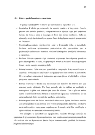28
1.9.2 Fatores que influenciam na capacidade
Segundo Moreira (2008) os fatores que influenciam na capacidade são:
 Instalações: É óbvio que o tamanho da unidade produtiva é importante. Quando
projetar uma unidade produtiva, é importante deixar espaços vagos para expansões
futuras, de forma a adiar a mudanças de local para novas instalações. Dadas as
dimensões gerais das instalações, o arranjo físico do local pode restringir a capacidade
ou favorecê-la.
 Composição de produtos e serviços: Em geral a diversidade reduz a capacidade.
Produtos uniformes (relativamente padronizados) dão oportunidade para a
padronização de métodos e materiais, reduzindo os tempos de operação e aumentando
a capacidade.
 Produtos diferentes podem exigir constantes preparações das máquinas quando se
passa de um produto ao outro, tais preparações deixam as máquinas paradas por algum
tempo e assim reduzem a sua capacidade.
 Fatores humanos: Dada uma certa quantidade e composição de recursos técnicos, o
quadro e a habilidade dos funcionários isso pode resultar num aumento da capacidade.
Deve-se aplicar programas de treinamento para aperfeiçoar a habilidade e realizar
programas motivacionais.
 Fatores externos: São fatores que nascem fora das fronteiras da empresa, mas que
exercem muita influência. Um bom exemplo são os padrões de qualidade e
desempenho exigidos dos produtos por parte dos clientes. Tais exigências podem
acabar se constituindo numa barreira ao aumento da capacidade ou mesmo no uso da
capacidade atual. Outro exemplo é a legislação antipoluição.
 Fatores operacionais: Os fatores operacionais são aqueles ligados à rotina de trabalho
dos setores produtivos da empresa. Eles podem ser organizados de forma a conduzir a
capacidades maiores ou menores, ou pelo menos de maneira a facilitar ou dificultar o
aproveitamento da capacidade existente em potencial.
Um exemplo é a capacidade dos equipamentos. Havendo diferenças sensíveis na
capacidade de processamento de um equipamento para o outro, poderá acarretar em perda da
velocidade de todo um departamento. Outros fatores importantes são: qualidade dos insumos,
programas de manutenção.
 