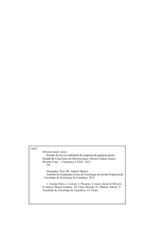 O483
Oliveira Junior, Jaires.
Estudo do layout industrial de empresa de pequeno porte:
Estudo de Caso/Jaires de Oliveira Junior, Moisés Cardoso Santos,
Ricardo Crejo. – Catanduva: FATEC, 2015.
59f.
Orientador: Prof. Me. Ademir Marton.
Trabalho de Graduação (Curso de Tecnologia em Gestão Empresarial)
– Faculdade de Tecnologia de Catanduva, 2015.
1. Arranjo Físico. 2. Layout. 3. Processo. I. Junior, Jaires de Oliveira.
II. Santos, Moisés Cardoso. III. Crejo, Ricardo. IV. Marton, Ademir. V.
Faculdade de Tecnologia de Catanduva. VI. Título.
 