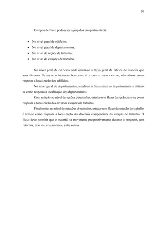 30
Os tipos de fluxo podem ser agrupados em quatro níveis:
 No nível geral de edifícios;
 No nível geral de departamentos;
 No nível de seções de trabalho;
 No nível de estações de trabalho.
No nível geral de edifícios onde estuda-se o fluxo geral da fábrica de maneira que
seus diversos fluxos se relacionem bem entre si e com o meio externo, obtendo-se como
resposta a localização dos edifícios.
No nível geral de departamentos, estuda-se o fluxo entre os departamentos e obtém-
se como resposta a localização dos departamentos.
Com relação ao nível de seções de trabalho, estuda-se o fluxo da seção, tem-se como
resposta a localização das diversas estações de trabalho.
Finalmente, no nível de estações de trabalho, estuda-se o fluxo da estação de trabalho
e tem-se como resposta a localização dos diversos componentes da estação de trabalho. O
fluxo deve permitir que o material se movimente progressivamente durante o processo, sem
retornos, desvios, cruzamentos, entre outros.
 