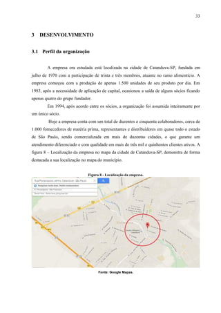 33
3 DESENVOLVIMENTO
3.1 Perfil da organização
A empresa ora estudada está localizada na cidade de Catanduva-SP, fundada em
julho de 1970 com a participação de trinta e três membros, atuante no ramo alimentício. A
empresa começou com a produção de apenas 1.500 unidades de seu produto por dia. Em
1983, após a necessidade de aplicação de capital, ocasionou a saída de alguns sócios ficando
apenas quatro do grupo fundador.
Em 1994, após acordo entre os sócios, a organização foi assumida inteiramente por
um único sócio.
Hoje a empresa conta com um total de duzentos e cinquenta colaboradores, cerca de
1.000 fornecedores de matéria prima, representantes e distribuidores em quase todo o estado
de São Paulo, sendo comercializada em mais de duzentas cidades, o que garante um
atendimento diferenciado e com qualidade em mais de três mil e quinhentos clientes ativos. A
figura 8 – Localização da empresa no mapa da cidade de Catanduva-SP, demonstra de forma
destacada a sua localização no mapa do município.
Figura 8 - Localização da empresa.
Fonte: Google Mapas.
 