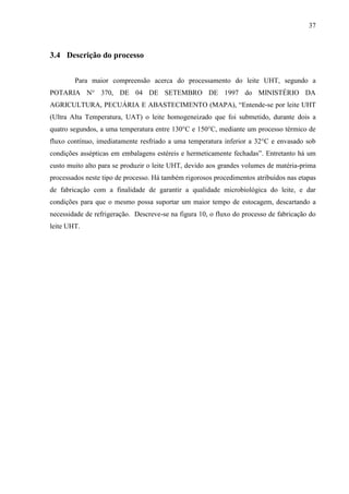 37
3.4 Descrição do processo
Para maior compreensão acerca do processamento do leite UHT, segundo a
POTARIA N° 370, DE 04 DE SETEMBRO DE 1997 do MINISTÉRIO DA
AGRICULTURA, PECUÁRIA E ABASTECIMENTO (MAPA), “Entende-se por leite UHT
(Ultra Alta Temperatura, UAT) o leite homogeneizado que foi submetido, durante dois a
quatro segundos, a uma temperatura entre 130°C e 150°C, mediante um processo térmico de
fluxo contínuo, imediatamente resfriado a uma temperatura inferior a 32°C e envasado sob
condições assépticas em embalagens estéreis e hermeticamente fechadas”. Entretanto há um
custo muito alto para se produzir o leite UHT, devido aos grandes volumes de matéria-prima
processados neste tipo de processo. Há também rigorosos procedimentos atribuídos nas etapas
de fabricação com a finalidade de garantir a qualidade microbiológica do leite, e dar
condições para que o mesmo possa suportar um maior tempo de estocagem, descartando a
necessidade de refrigeração. Descreve-se na figura 10, o fluxo do processo de fabricação do
leite UHT.
 