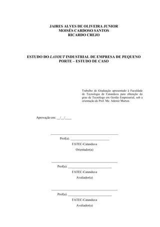 JAIRES ALVES DE OLIVEIRA JUNIOR
MOISÉS CARDOSO SANTOS
RICARDO CREJO
ESTUDO DO LAYOUT INDUSTRIAL DE EMPRESA DE PEQUENO
PORTE – ESTUDO DE CASO
Trabalho de Graduação apresentado à Faculdade
de Tecnologia de Catanduva para obtenção do
grau de Tecnólogo em Gestão Empresarial, sob a
orientação do Prof. Me. Ademir Marton.
Aprovação em: __/__/____
__________________________________________
Prof(a). ________________________
FATEC-Catanduva
Orientador(a)
_________________________________________
Prof(a). ___________________________
FATEC-Catanduva
Avaliador(a)
_________________________________________
Prof(a). ___________________________
FATEC-Catanduva
Avaliador(a)
 