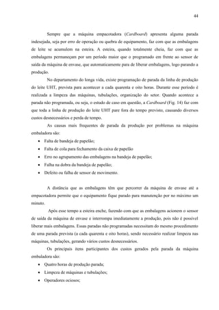 44
Sempre que a máquina empacotadora (Cardboard) apresenta alguma parada
indesejada, seja por erro de operação ou quebra de equipamento, faz com que as embalagens
de leite se acumulem na esteira. A esteira, quando totalmente cheia, faz com que as
embalagens permaneçam por um período maior que o programado em frente ao sensor de
saída da máquina de envase, que automaticamente para de liberar embalagens, logo parando a
produção.
No departamento do longa vida, existe programação de parada da linha de produção
do leite UHT, prevista para acontecer a cada quarenta e oito horas. Durante esse período é
realizada a limpeza das máquinas, tubulações, organização do setor. Quando acontece a
parada não programada, ou seja, o estudo de caso em questão, a Cardboard (Fig. 14) faz com
que toda a linha de produção do leite UHT pare fora do tempo previsto, causando diversos
custos desnecessários e perda de tempo.
As causas mais frequentes de parada da produção por problemas na máquina
embaladora são:
 Falta de bandeja de papelão;
 Falta de cola para fechamento da caixa de papelão
 Erro no agrupamento das embalagens na bandeja de papelão;
 Falha na dobra da bandeja de papelão;
 Defeito ou falha de sensor de movimento.
A distância que as embalagens têm que percorrer da máquina de envase até a
empacotadora permite que o equipamento fique parado para manutenção por no máximo um
minuto.
Após esse tempo a esteira enche, fazendo com que as embalagens acionem o sensor
de saída da máquina de envase e interrompa imediatamente a produção, pois não é possível
liberar mais embalagens. Essas paradas não programadas necessitam do mesmo procedimento
de uma parada prevista (a cada quarenta e oito horas), sendo necessário realizar limpeza nas
máquinas, tubulações, gerando vários custos desnecessários.
Os principais itens participantes dos custos gerados pela parada da máquina
embaladora são:
 Quatro horas de produção parada;
 Limpeza de máquinas e tubulações;
 Operadores ociosos;
 