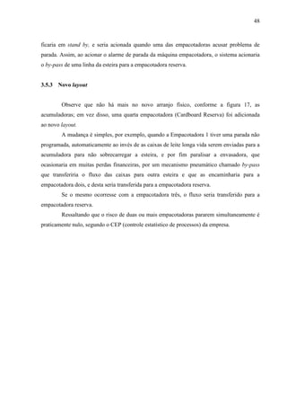 48
ficaria em stand by, e seria acionada quando uma das empacotadoras acusar problema de
parada. Assim, ao acionar o alarme de parada da máquina empacotadora, o sistema acionaria
o by-pass de uma linha da esteira para a empacotadora reserva.
3.5.3 Novo layout
Observe que não há mais no novo arranjo físico, conforme a figura 17, as
acumuladoras; em vez disso, uma quarta empacotadora (Cardboard Reserva) foi adicionada
ao novo layout.
A mudança é simples, por exemplo, quando a Empacotadora 1 tiver uma parada não
programada, automaticamente ao invés de as caixas de leite longa vida serem enviadas para a
acumuladora para não sobrecarregar a esteira, e por fim paralisar a envasadora, que
ocasionaria em muitas perdas financeiras, por um mecanismo pneumático chamado by-pass
que transferiria o fluxo das caixas para outra esteira e que as encaminharia para a
empacotadora dois, e desta seria transferida para a empacotadora reserva.
Se o mesmo ocorresse com a empacotadora três, o fluxo seria transferido para a
empacotadora reserva.
Ressaltando que o risco de duas ou mais empacotadoras pararem simultaneamente é
praticamente nulo, segundo o CEP (controle estatístico de processos) da empresa.
 