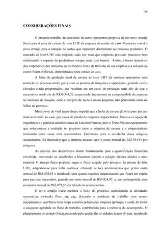 55
CONSIDERAÇÕES FINAIS
O presente trabalho de conclusão de curso apresentou proposta de um novo arranjo
físico para o setor de envase de leite UHT da empresa do estudo de caso. Mostra-se viável o
novo arranjo para a redução de custos que impactam diretamente no processo produtivo. O
mercado de leite UHT está exigindo cada vez mais que empresas possuam processos bem
estruturados e capazes de produzirem sempre mais com menos. Assim, a busca incessável
dos empresários por maneiras de melhorar o fluxo de trabalho de sua empresa e a redução de
custos ficam explícitas, demonstradas neste estudo de caso.
A linha de produção atual de envase de leite UHT da empresa apresentou uma
restrição de processo muito grave com as paradas de máquinas e operadores, gerando custos
elevados e não programados, que resultam em um custo de produção mais alto do que o
necessário, sendo ele de R$58.541,36, impactando diretamente na competividade da empresa
no mercado de atuação, onde a margem de lucro é muito pequena, não permitindo erros ou
falhas no processo.
Mostrou-se de vital importância impedir que a linha de envase do leite pare por um
motivo externo, no caso, por causa de parada da máquina empacotadora. Para isso a equipe de
engenharia e a gerência administrativa do Laticínio buscou junto a Tetra Pak um equipamento
que solucionasse a restrição no processo entre a máquina de envase e a empacotadora,
instalando entre essas uma acumuladora. Entretanto, para a instalação dessa máquina
acumuladora, foi necessário que a empresa arcasse com o custo mensal de R$2.934,51 por
máquina.
As análises dos desperdícios foram fundamentais para a quantificação financeira
envolvida, motivando os envolvidos a buscarem sempre a solução técnica aliados a mais
rentável. O arranjo físico proposto segue o fluxo exigido pelo processo de envase do leite
UHT, adaptando-se para linha contínua, retirando as três acumuladoras que geram custo
mensal de R$8.803,53 e instalando uma quarta máquina empacotadora que ficará em espera
para uso caso necessário, gerando um custo mensal de R$4.924,97, e, em contrapartida, uma
economia mensal de R$3.878,56 em relação às acumuladoras.
O novo arranjo físico melhora o fluxo do processo, acomodando as atividades
necessárias, evitando fluxo zig zag, deixando o ambiente de trabalho com menos
equipamentos, aparência mais limpa e menos poluída por máquina (poluição visual), de forma
a assegurar agilidade no fluxo de trabalho, contribuindo para a melhoria do desempenho. O
planejamento do arranjo físico, passando pela gestão das atividades desenvolvidas, atendendo
 