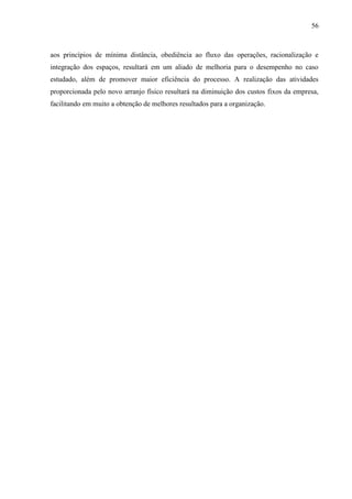 56
aos princípios de mínima distância, obediência ao fluxo das operações, racionalização e
integração dos espaços, resultará em um aliado de melhoria para o desempenho no caso
estudado, além de promover maior eficiência do processo. A realização das atividades
proporcionada pelo novo arranjo físico resultará na diminuição dos custos fixos da empresa,
facilitando em muito a obtenção de melhores resultados para a organização.
 