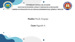 UNIVERSIDAD CENTRAL DEL ECUADOR
FACULTAD DE FILOSOFÍA, LETRAS Y CIENCIAS DE LA EDUCACIÓN
CARRERA DE PEDAGOGÍA DE LAS CIENCIAS EXPERIMENTALES, QUÍMICA Y BIOLOGÍA
Nombre: Nicole Arequipa
Curso: Segundo A
 