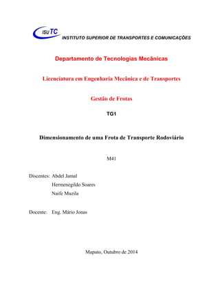 INSTITUTO SUPERIOR DE TRANSPORTES E COMUNICAÇÕES 
Departamento de Tecnologias Mecânicas 
Licenciatura em Engenharia Mecânica e de Transportes 
Gestão de Frotas 
TG1 
Dimensionamento de uma Frota de Transporte Rodoviário 
M41 
Discentes: Abdel Jamal 
Hermenegildo Soares 
Naife Muzila 
Docente: Eng. Mário Jonas 
Maputo, Outubro de 2014  