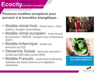 SEPTEMBRE 2013
Ecocity
Plusieurs modèles européens pour
parvenir à la transition énergétique :
• Modèle climat froid « Passiv’haus »: forte
isolation, énergies renouvelables
• Modèle climat européen : éviter les pics
de production > BEPOS : Espagne avec l’ordonnance
solaire
• Modèle britannique : priorité à la
diminution du CO2
• Démarche Suisse : démarche volontaire >
société des 2000 watts (contre 9000)
• Modèle Français : mixité entre la démarche
volontaire des labels reconnus et la législation
volontariste
La transition énergétique
 