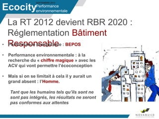 SEPTEMBRE 2013
La RT 2012 devient RBR 2020 :
Réglementation Bâtiment
Responsable
Performance
environnementaleEcocity
• Performance énergétique : BEPOS
• Performance environnementale : à la
recherche du « chiffre magique » avec les
ACV qui vont permettre l’écoconception
• Mais si on se limitait à cela il y aurait un
grand absent : l’Homme.
Tant que les humains tels qu’ils sont ne
sont pas intégrés, les résultats ne seront
pas conformes aux attentes
 