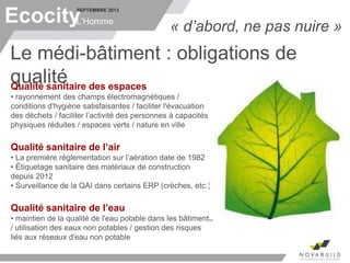 SEPTEMBRE 2013
L’Homme
Le médi-bâtiment : obligations de
qualité
Ecocity « d’abord, ne pas nuire »
Qualité sanitaire des espaces
• rayonnement des champs électromagnétiques /
conditions d'hygiène satisfaisantes / faciliter l'évacuation
des déchets / faciliter l’activité des personnes à capacités
physiques réduites / espaces verts / nature en ville
Qualité sanitaire de l’air
• La première réglementation sur l’aération date de 1982
• Étiquetage sanitaire des matériaux de construction
depuis 2012
• Surveillance de la QAI dans certains ERP (crèches, etc.)
Qualité sanitaire de l’eau
• maintien de la qualité de l'eau potable dans les bâtiments
/ utilisation des eaux non potables / gestion des risques
liés aux réseaux d'eau non potable
 